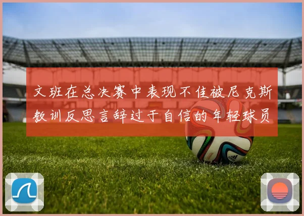 文班在总决赛中表现不佳被尼克斯教训反思言辞过于自信的年轻球员成长之路