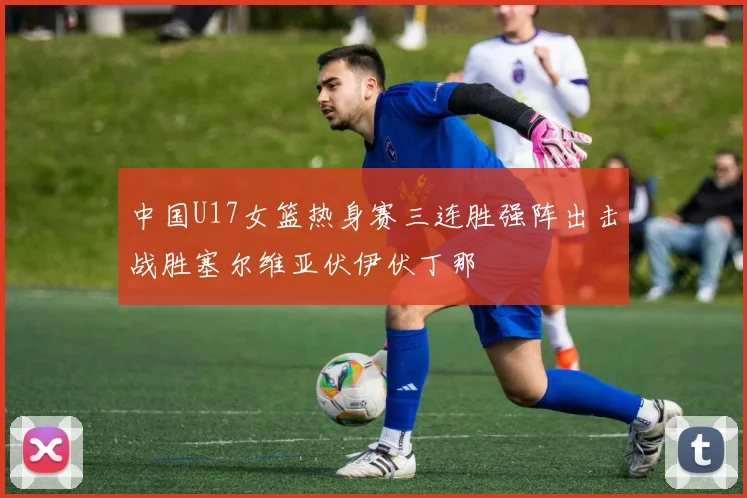 中国U17女篮热身赛三连胜强阵出击战胜塞尔维亚伏伊伏丁那