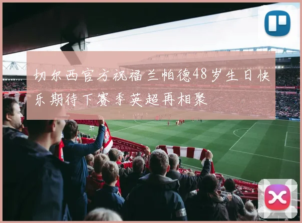 切尔西官方祝福兰帕德48岁生日快乐期待下赛季英超再相聚