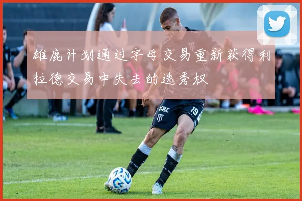 雄鹿计划通过字母交易重新获得利拉德交易中失去的选秀权