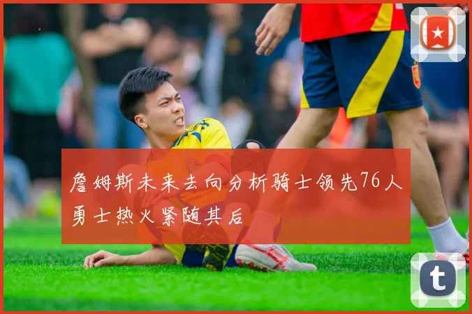 詹姆斯未来去向分析骑士领先76人勇士热火紧随其后