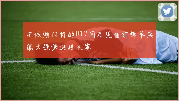 不依赖门将的U17国足凭借前锋单兵能力强势挺进决赛