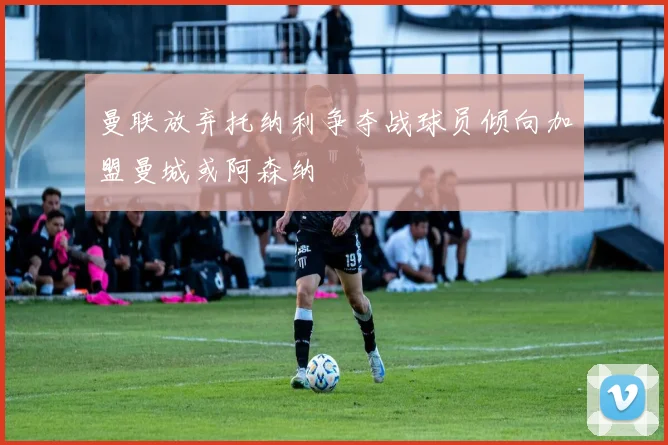 曼联放弃托纳利争夺战球员倾向加盟曼城或阿森纳