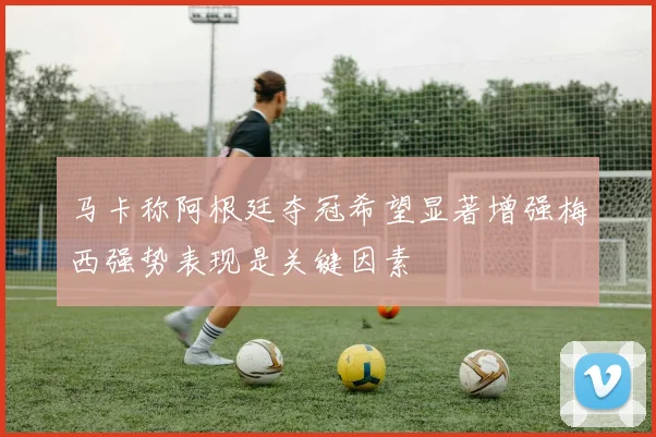 马卡称阿根廷夺冠希望显著增强梅西强势表现是关键因素