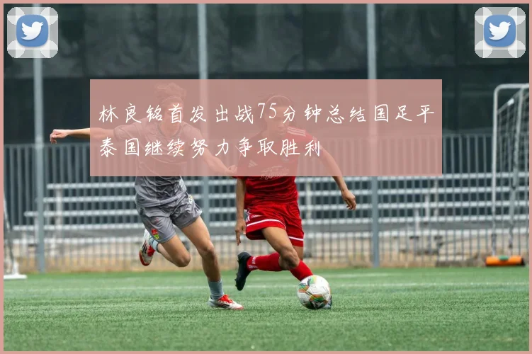 林良铭首发出战75分钟总结国足平泰国继续努力争取胜利