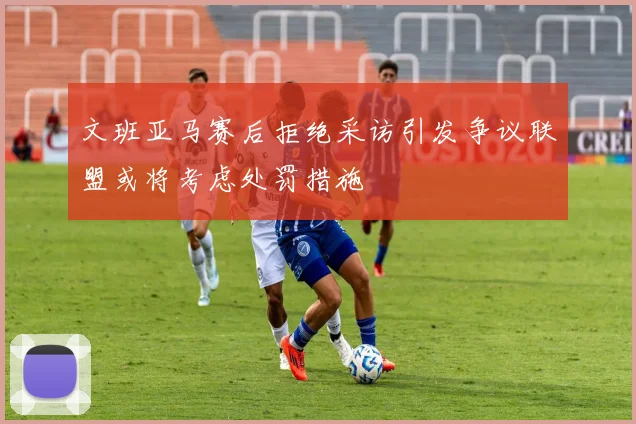 文班亚马赛后拒绝采访引发争议联盟或将考虑处罚措施