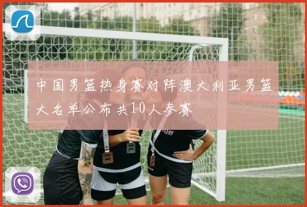 中国男篮热身赛对阵澳大利亚男篮大名单公布共10人参赛