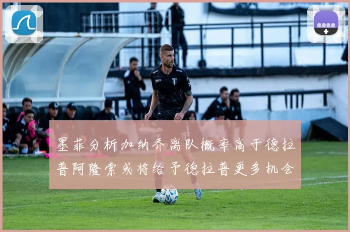 墨菲分析加纳乔离队概率高于德拉普阿隆索或将给予德拉普更多机会