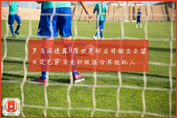 罗马诺透露B席世界杯后将做出去留决定巴萨马竞积极接洽其经纪人