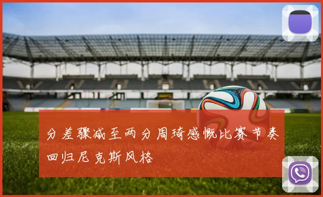 分差骤减至两分周琦感慨比赛节奏回归尼克斯风格