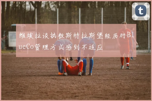 维埃拉谈执教斯特拉斯堡经历对BlueCo管理方式感到不适应