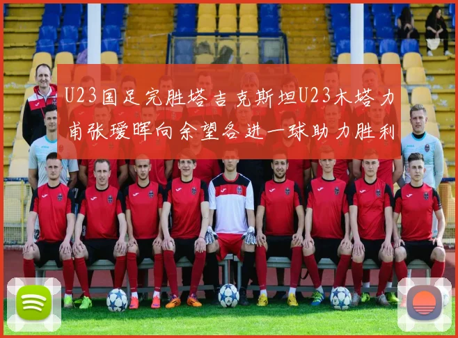 U23国足完胜塔吉克斯坦U23木塔力甫张瑷晖向余望各进一球助力胜利