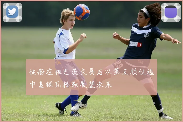 快船在祖巴茨交易后以第五顺位选中基顿瓦格勒展望未来