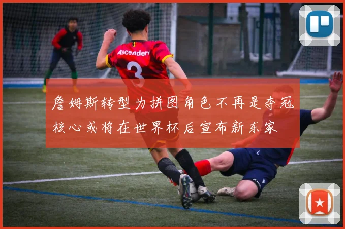 詹姆斯转型为拼图角色不再是夺冠核心或将在世界杯后宣布新东家