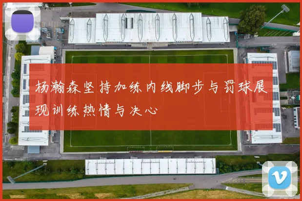 杨瀚森坚持加练内线脚步与罚球展现训练热情与决心