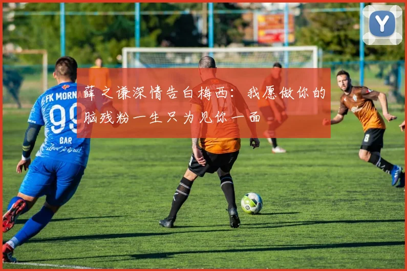 薛之谦深情告白梅西：我愿做你的脑残粉一生只为见你一面