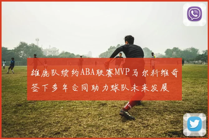 雄鹿队续约ABA联赛MVP马尔科维奇签下多年合同助力球队未来发展