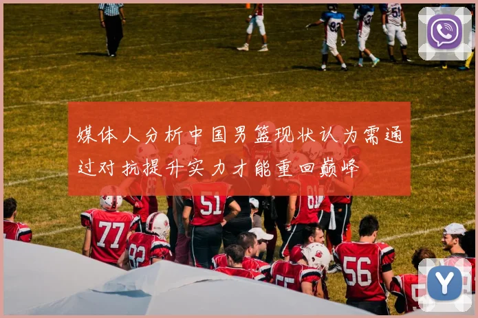 媒体人分析中国男篮现状认为需通过对抗提升实力才能重回巅峰